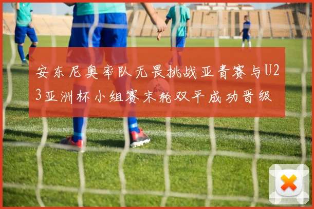安东尼奥率队无畏挑战亚青赛与U23亚洲杯小组赛末轮双平成功晋级