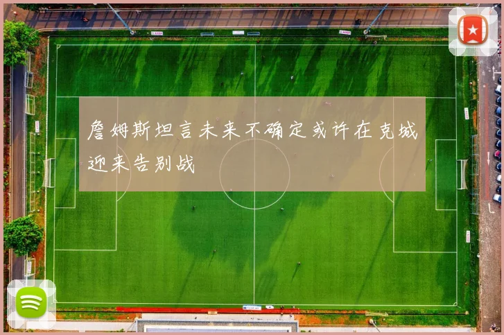 詹姆斯坦言未来不确定或许在克城迎来告别战