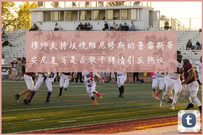 穆帅支持歧视维尼修斯的普雷斯蒂安尼皇马是否敢于聘请引发热议
