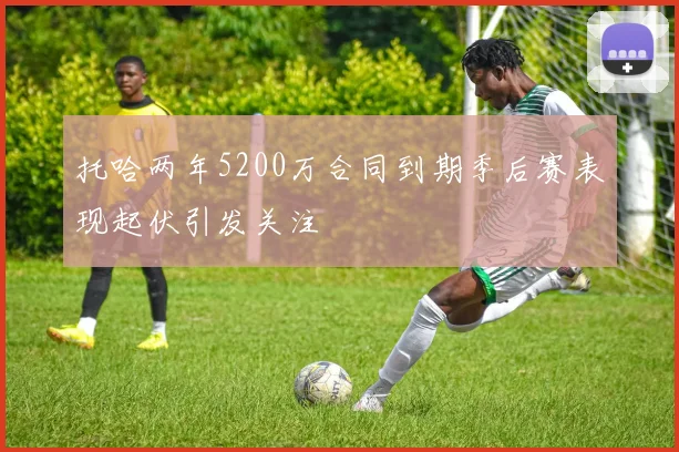 托哈两年5200万合同到期季后赛表现起伏引发关注