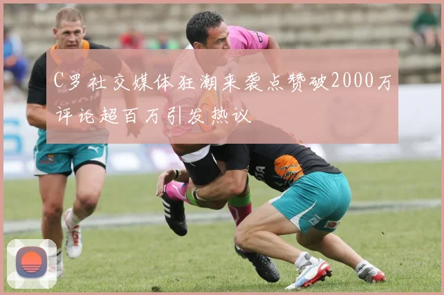 C罗社交媒体狂潮来袭点赞破2000万评论超百万引发热议