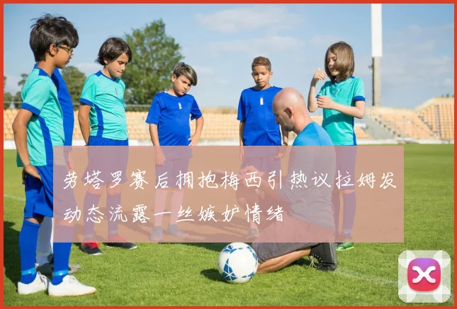 劳塔罗赛后拥抱梅西引热议拉姆发动态流露一丝嫉妒情绪