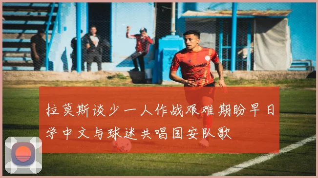 拉莫斯谈少一人作战艰难期盼早日学中文与球迷共唱国安队歌