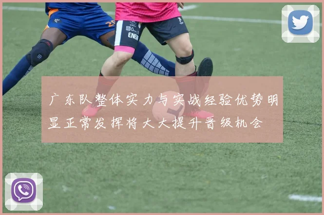 广东队整体实力与实战经验优势明显正常发挥将大大提升晋级机会