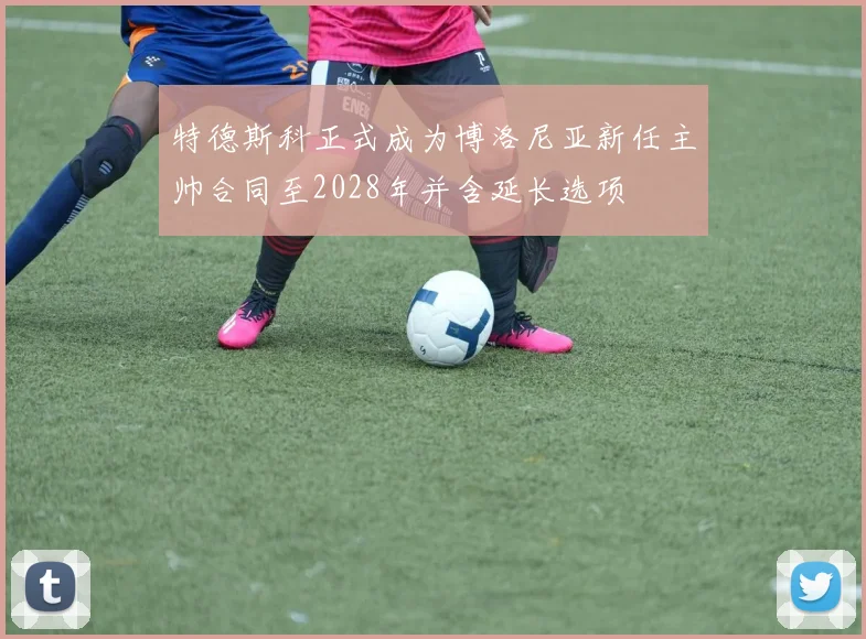 特德斯科正式成为博洛尼亚新任主帅合同至2028年并含延长选项
