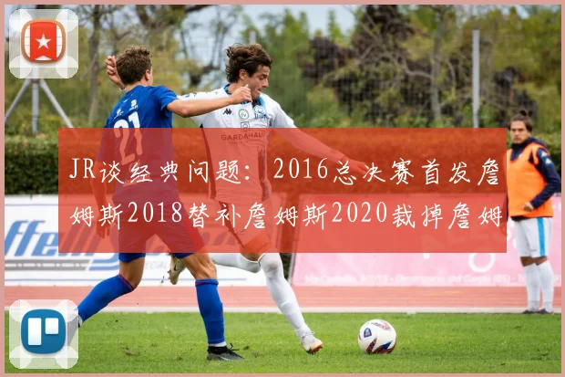 JR谈经典问题：2016总决赛首发詹姆斯2018替补詹姆斯2020裁掉詹姆斯的背后故事