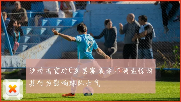 沙特高官对C罗罢赛表示不满竟惊讶其行为影响球队士气