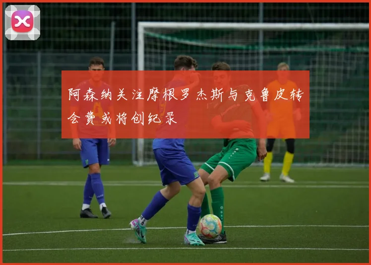 阿森纳关注摩根罗杰斯与克鲁皮转会费或将创纪录