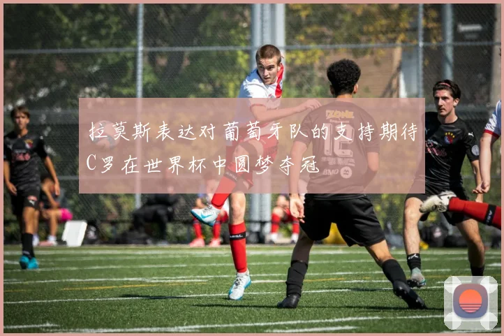拉莫斯表达对葡萄牙队的支持期待C罗在世界杯中圆梦夺冠