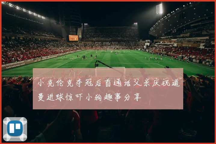 小克伦克夺冠后首通话父亲庆祝道曼进球惊吓小狗趣事分享